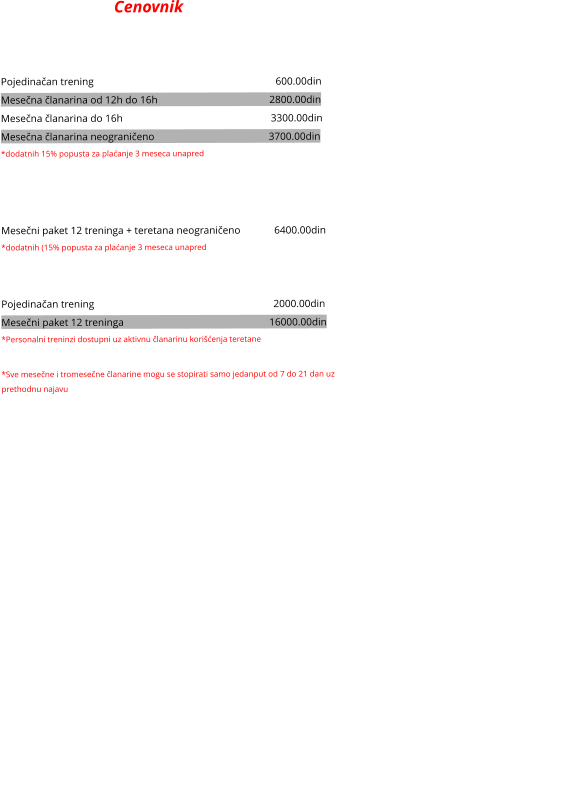 Cenovnik  SAMOSTALNO U TERETANI Pojedinačan trening                                                                      600.00din Mesečna članarina od 12h do 16h                                           2800.00din    Mesečna članarina do 16h                                                         3300.00din   Mesečna članarina neograničeno                                            3700.00din    *dodatnih 15% popusta za plaćanje 3 meseca unapred   VOĐENI TRENINZI Mesečni paket 12 treninga + teretana neograničeno             6400.00din *dodatnih (15% popusta za plaćanje 3 meseca unapred  Personalni treninzi Pojedinačan trening                                                                     2000.00din Mesečni paket 12 treninga                                                        16000.00din    *Personalni treninzi dostupni uz aktivnu članarinu korišćenja teretane  *Sve mesečne i tromesečne članarine mogu se stopirati samo jedanput od 7 do 21 dan uz prethodnu najavu